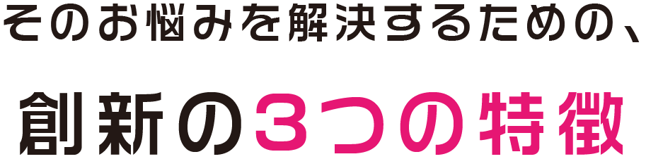 そのお悩みを解決するための、創新の3つの特徴